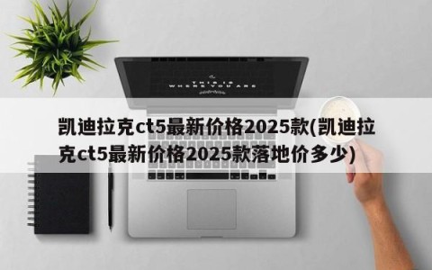 凯迪拉克ct5最新价格2025款(凯迪拉克ct5最新价格2025款落地价多少)